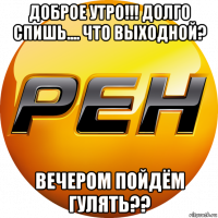 доброе утро!!! долго спишь.... что выходной? вечером пойдём гулять??