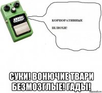  суки! вонючие твари безмозглые! гады!