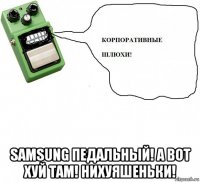  samsung педальный! а вот хуй там! нихуяшеньки!