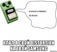  клал я свой distortion на твой samsung