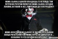 мама: сынок, в школу опоздаешь! я: не пойду, там петров из рогатки пуляется! мама: сынок, сегодня ленейка, вставай! я: нет. там птицев до гола разденет! мама: ну вставай же сынок!!! я: ну там серга пьяная лапша ругается матом! мама: но ты же директор! я: ... особенно то что сегодня воскресенье.