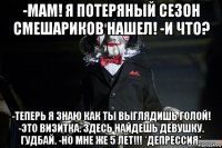 -мам! я потеряный сезон смешариков нашел! -и что? -теперь я знаю как ты выглядишь голой! -это визитка. здесь найдешь девушку. гудбай. -но мне же 5 лет!!! *депрессия*