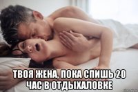  твоя жена, пока спишь 20 час в отдыхаловке