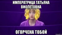 императрица татьяна виолетовна огорчена тобой