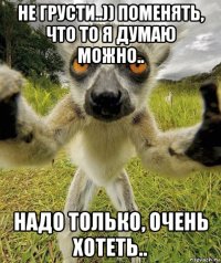 не грусти..)) поменять, что то я думаю можно.. надо только, очень хотеть..