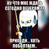 ну что мне ждать сегодня вечером?? приходи... хоть поболтаем..