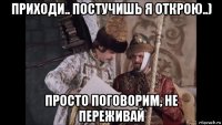 приходи.. постучишь я открою..) просто поговорим, не переживай