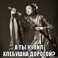  а ты купил хлебушка дорогой?