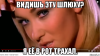видишь эту шлюху? я её в рот трахал.
