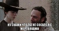  ну скажи что ты не сосался с мертвяками