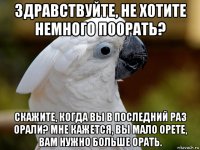 здравствуйте, не хотите немного поорать? скажите, когда вы в последний раз орали? мне кажется, вы мало орете, вам нужно больше орать.