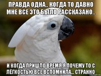 правда одна.. когда то давно мне все это было рассказано.. и когда пришло время,я почему то с лёгкостью все вспомнила... странно