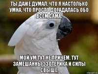 ты даже думал, что я настолько умна, что просто догадалась обо всем сама. мой ум тут не причём. тут замешанны эзотерика и силы свыше.