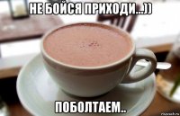 не бойся приходи...)) поболтаем..