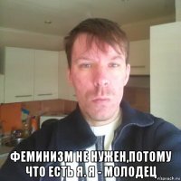  феминизм не нужен,потому что есть я. я - молодец