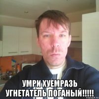  умри хуемразь угнетатель поганый!!!!!