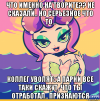 что именно на творите?? не сказали.. но серьезное что то.. коллег уволят.. а парни все таки скажут, что ты отработал.. признаются