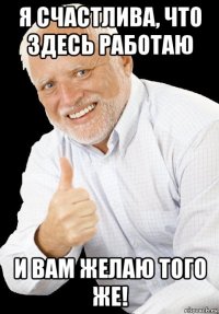 я счастлива, что здесь работаю и вам желаю того же!