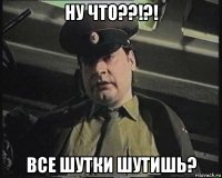 ну что??!?! все шутки шутишь?
