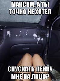 максим, а ты точно не хотел спускать пенку мне на лицо?