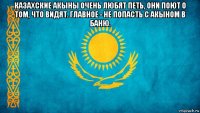 казахские акыны очень любят петь, они поют о том, что видят. главное - не попасть с акыном в баню. 