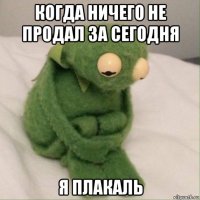 когда ничего не продал за сегодня я плакаль