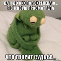 да я до сих пор охреневаю... я в живую просмотрела что творит судьба...