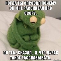 когда ты спросил почему он мне рассказал про ссору.. он тебе сказал... я, что дурак такое рассказывать.