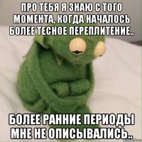 про тебя я знаю с того момента, когда началось более тесное переплитение.. более ранние периоды мне не описывались..