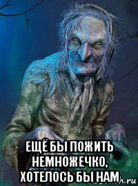  ещё бы пожить немножечко, хотелось бы нам