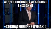 андрея с пятницей за близкие выходные совпадение? не думаю!