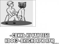  - свинь ну как тебе кофе? -вкусно хрю хрю