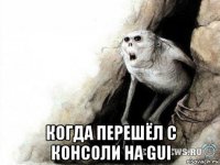  когда перешёл с консоли на gui