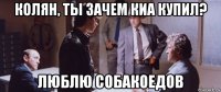 колян, ты зачем киа купил? люблю собакоедов