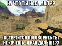 ну что ты надумал ?? встретится поговорить ты не хочешь.. и как дальше??