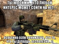 ты ж пойми... что любой интерес может сойти на нет... особенно если понимаешь, что то, что ты делаешь бесполезно...))