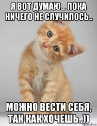 я вот думаю... пока ничего не случилось.. можно вести себя, так как хочешь..))
