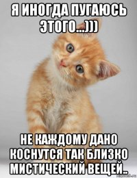я иногда пугаюсь этого...))) не каждому дано коснутся так близко мистический вещей..