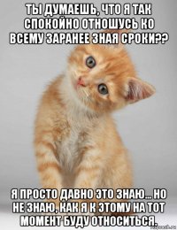 ты думаешь, что я так спокойно отношусь ко всему заранее зная сроки?? я просто давно это знаю... но не знаю, как я к этому на тот момент буду относиться.