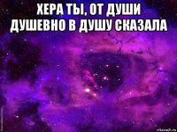 хера ты, от души душевно в душу сказала 