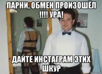 парни, обмен произошёл !!!! ура! дайте инстаграм этих шкур