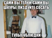 сами вы тёлки, сами вы шкуры, пиздуйте сосать тупые ублюдки