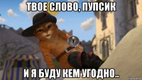 твое слово, пупсик и я буду кем угодно..