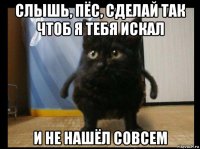 слышь, пёс, сделай так чтоб я тебя искал и не нашёл совсем