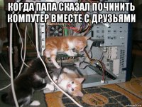 когда папа сказал починить компутер вместе с друзьями 