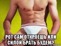  рот сам откроешь или силой брать будем?