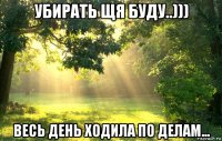 убирать щя буду..))) весь день ходила по делам...