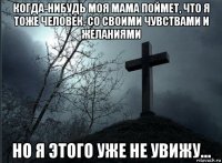 когда-нибудь моя мама поймет, что я тоже человек, со своими чувствами и желаниями но я этого уже не увижу...