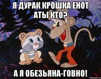 я дурак крошка енот аты кто? а я обезьяна-говно!