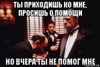 ты приходишь ко мне, просишь о помощи но вчера ты не помог мне